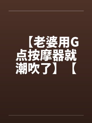 【老婆用G点按摩器就潮吹了】【完】